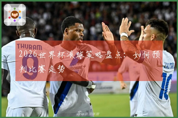 2026世界杯滚球策略盘点：如何预判比赛走势